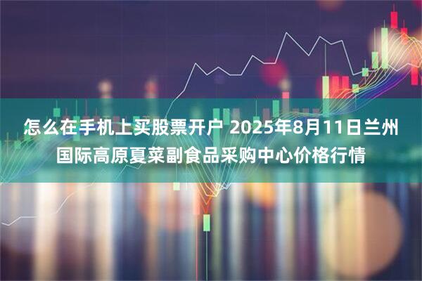 怎么在手机上买股票开户 2025年8月11日兰州国际高原夏菜副食品采购中心价格行情