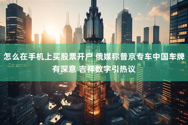 怎么在手机上买股票开户 俄媒称普京专车中国车牌有深意 吉祥数字引热议