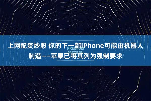 上网配资炒股 你的下一部iPhone可能由机器人制造——苹果已将其列为强制要求