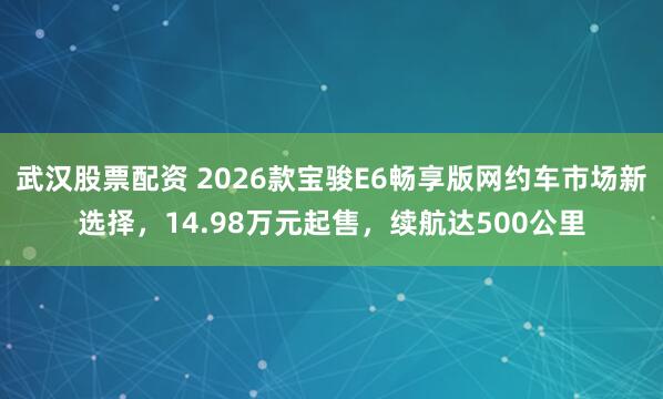 武汉股票配资 2026款宝骏E6畅享版网约车市场新选择，14.98万元起售，续航达500公里
