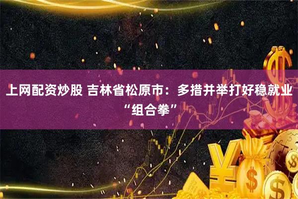 上网配资炒股 吉林省松原市：多措并举打好稳就业“组合拳”