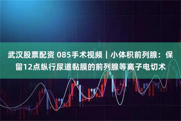 武汉股票配资 085手术视频｜小体积前列腺：保留12点纵行尿道黏膜的前列腺等离子电切术