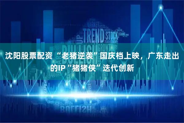 沈阳股票配资 “老猪逆袭”国庆档上映，广东走出的IP“猪猪侠”迭代创新