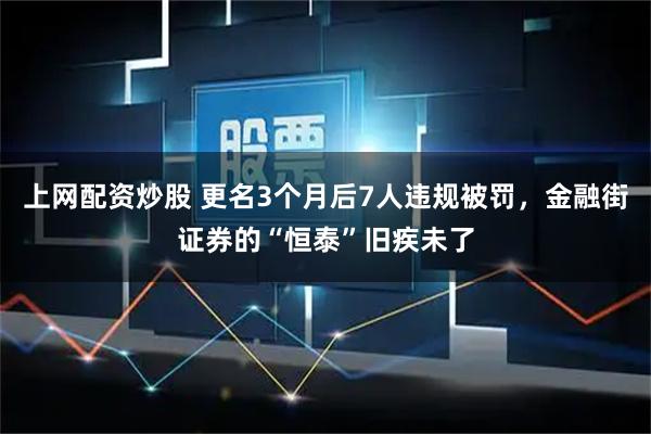 上网配资炒股 更名3个月后7人违规被罚,金融街证券的“恒泰”旧疾未了