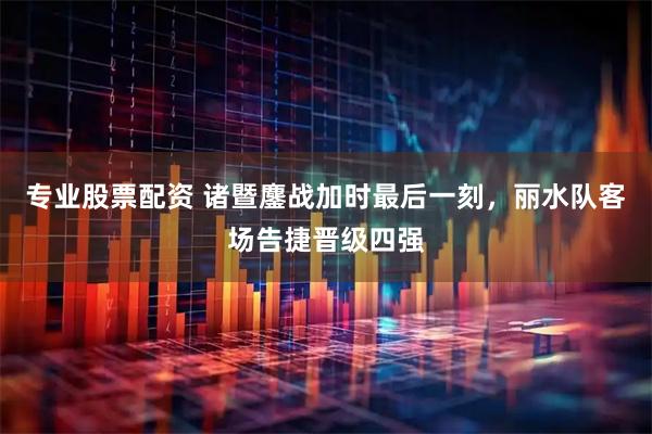 专业股票配资 诸暨鏖战加时最后一刻，丽水队客场告捷晋级四强