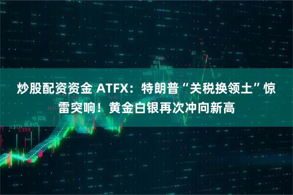 炒股配资资金 ATFX：特朗普“关税换领土”惊雷突响！黄金白银再次冲向新高