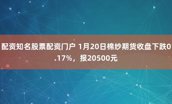 配资知名股票配资门户 1月20日棉纱期货收盘下跌0.17%，报20500元