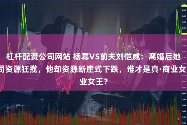 杠杆配资公司网站 杨幂VS前夫刘恺威：离婚后她公司资源狂揽，他却资源断崖式下跌，谁才是真·商业女王？