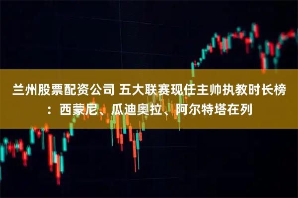 兰州股票配资公司 五大联赛现任主帅执教时长榜：西蒙尼、瓜迪奥拉、阿尔特塔在列