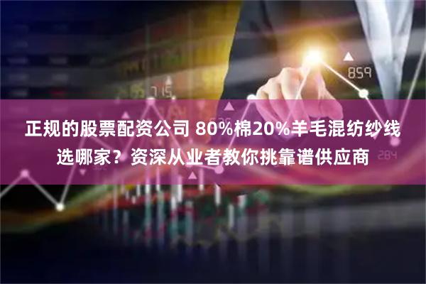 正规的股票配资公司 80%棉20%羊毛混纺纱线选哪家？资深从业者教你挑靠谱供应商