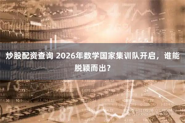 炒股配资查询 2026年数学国家集训队开启,谁能脱颖而出?