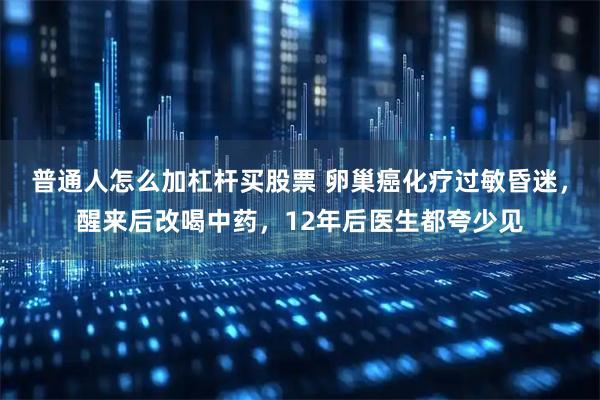 普通人怎么加杠杆买股票 卵巢癌化疗过敏昏迷，醒来后改喝中药，12年后医生都夸少见