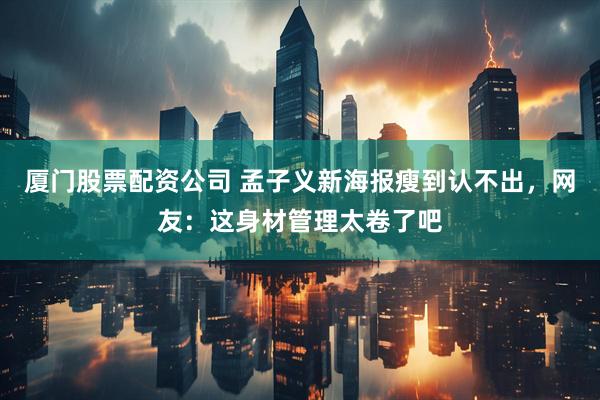 厦门股票配资公司 孟子义新海报瘦到认不出，网友：这身材管理太卷了吧