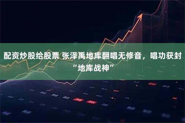 配资炒股给股票 张泽禹地库翻唱无修音,唱功获封“地库战神”