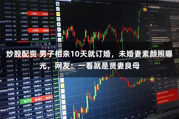 炒股配资 男子相亲10天就订婚，未婚妻素颜照曝光，网友：一看就是贤妻良母