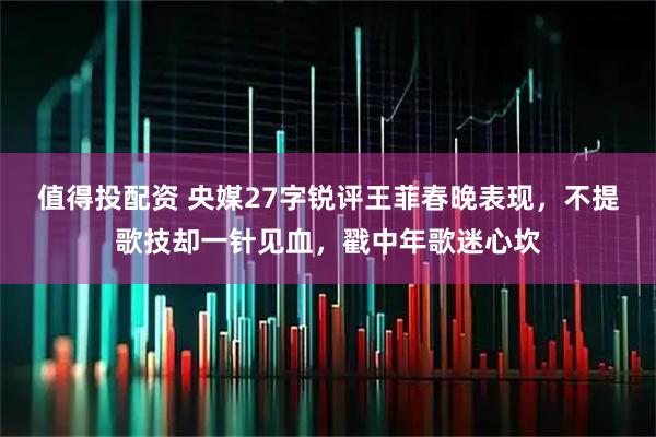 值得投配资 央媒27字锐评王菲春晚表现，不提歌技却一针见血，戳中年歌迷心坎