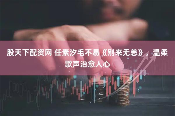 股天下配资网 任素汐毛不易《别来无恙》,温柔歌声治愈人心