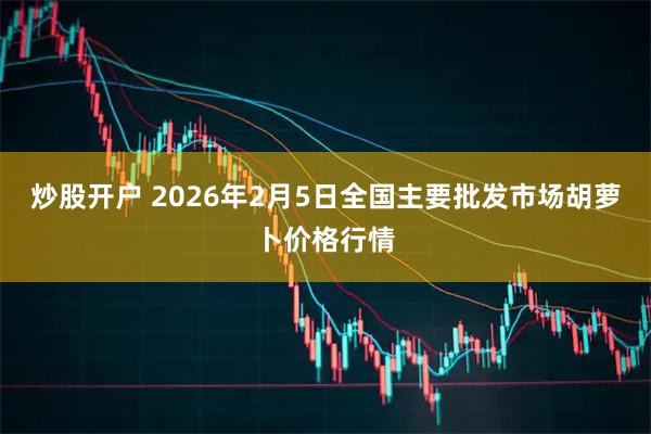 炒股开户 2026年2月5日全国主要批发市场胡萝卜价格行情