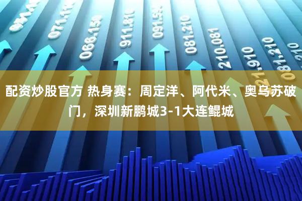 配资炒股官方 热身赛：周定洋、阿代米、奥乌苏破门，深圳新鹏城3-1大连鲲城