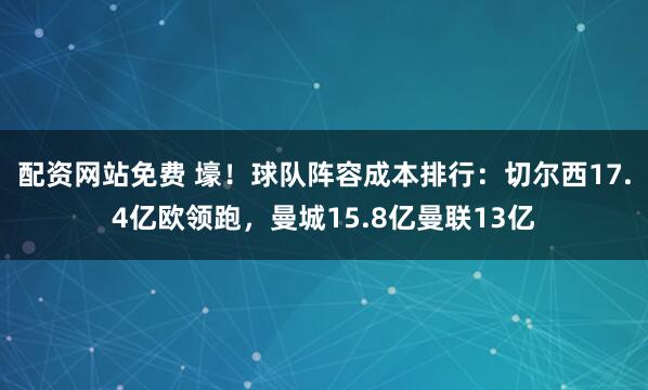 配资网站免费 壕！球队阵容成本排行：切尔西17.4亿欧领跑，曼城15.8亿曼联13亿