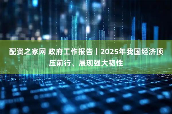 配资之家网 政府工作报告丨2025年我国经济顶压前行、展现强大韧性