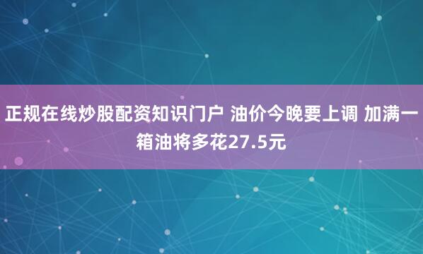 正规在线炒股配资知识门户 油价今晚要上调 加满一箱油将多花27.5元