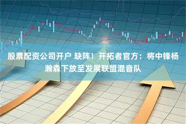 股票配资公司开户 缺阵！开拓者官方：将中锋杨瀚森下放至发展联盟混音队