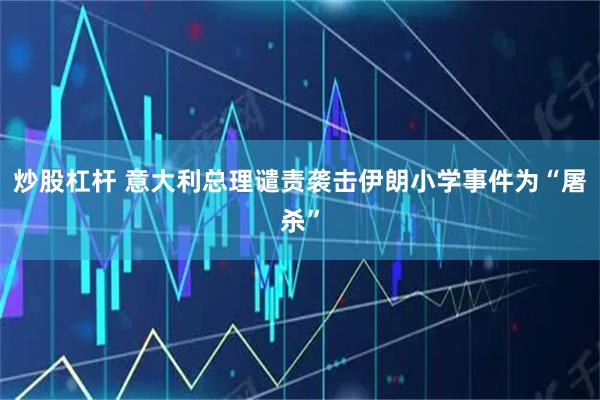 炒股杠杆 意大利总理谴责袭击伊朗小学事件为“屠杀”