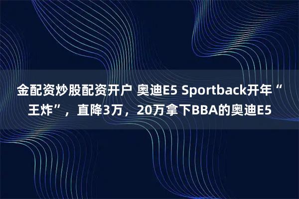 金配资炒股配资开户 奥迪E5 Sportback开年“王炸”，直降3万，20万拿下BBA的奥迪E5