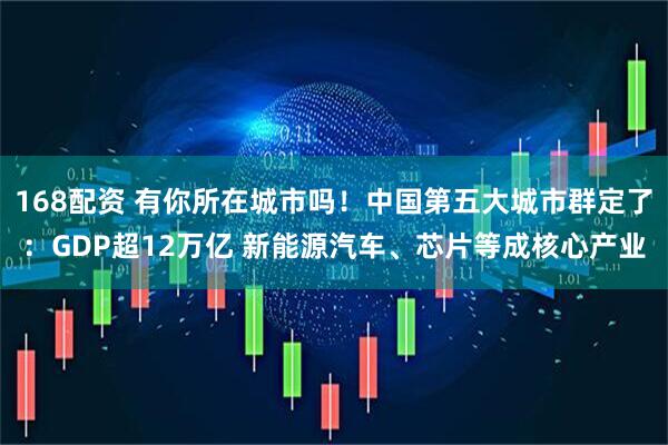 168配资 有你所在城市吗！中国第五大城市群定了：GDP超12万亿 新能源汽车、芯片等成核心产业