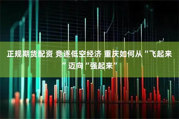 正规期货配资 竞逐低空经济 重庆如何从“飞起来”迈向“强起来”