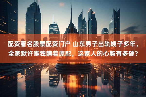 配资著名股票配资门户 山东男子出轨嫂子多年，全家默许唯独瞒着原配，这家人的心肠有多硬？