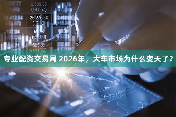 专业配资交易网 2026年，大车市场为什么变天了？