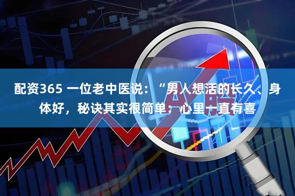 配资365 一位老中医说：“男人想活的长久、身体好，秘诀其实很简单：心里一直有喜