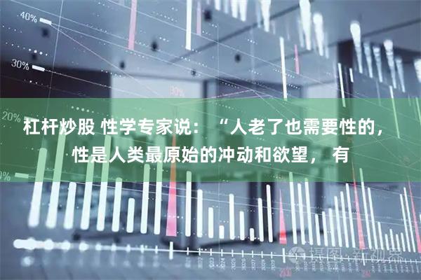 杠杆炒股 性学专家说： “人老了也需要性的， 性是人类最原始的冲动和欲望， 有