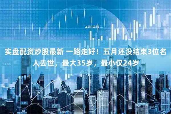 实盘配资炒股最新 一路走好！五月还没结束3位名人去世，最大35岁，最小仅24岁