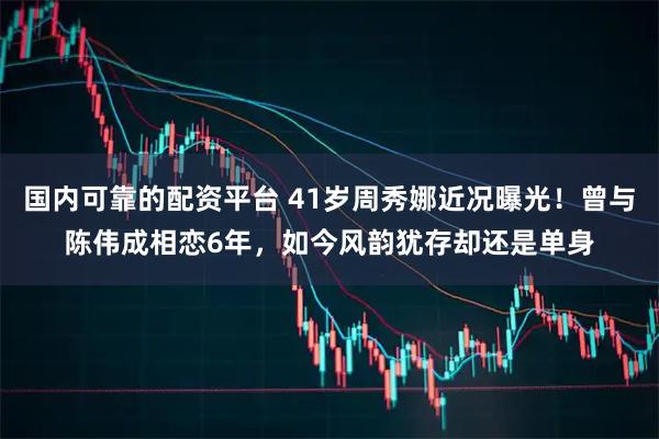 国内可靠的配资平台 41岁周秀娜近况曝光！曾与陈伟成相恋6年，如今风韵犹存却还是单身