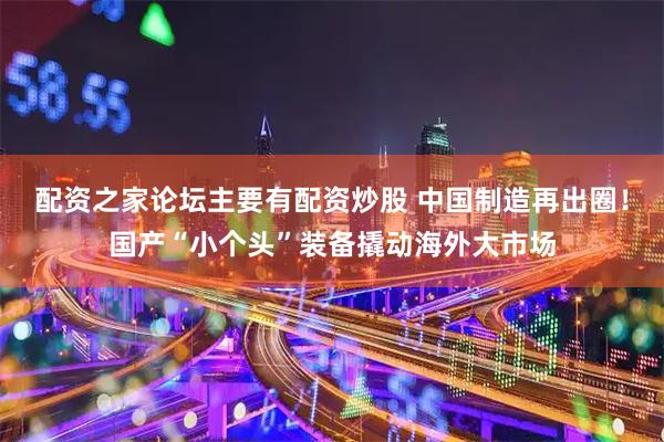 配资之家论坛主要有配资炒股 中国制造再出圈！国产“小个头”装备撬动海外大市场