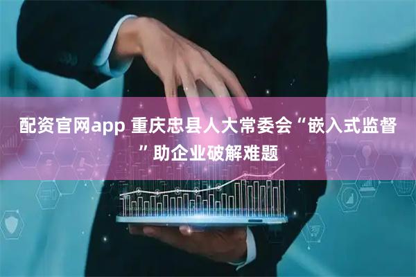 配资官网app 重庆忠县人大常委会“嵌入式监督”助企业破解难题