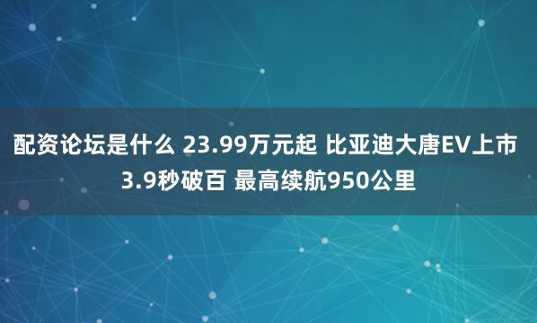 配资论坛是什么 23.99万元起 比亚迪大唐EV上市 3.9秒破百 最高续航950公里