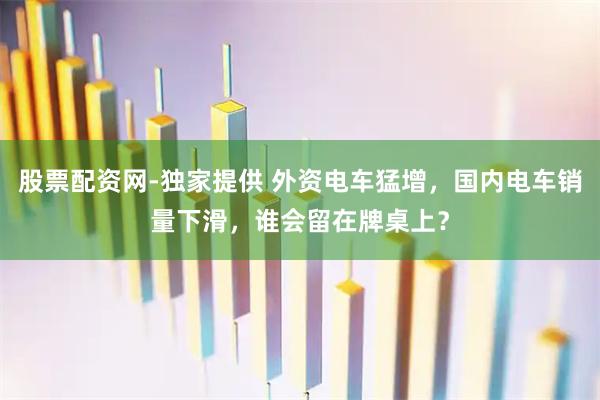 股票配资网-独家提供 外资电车猛增，国内电车销量下滑，谁会留在牌桌上？